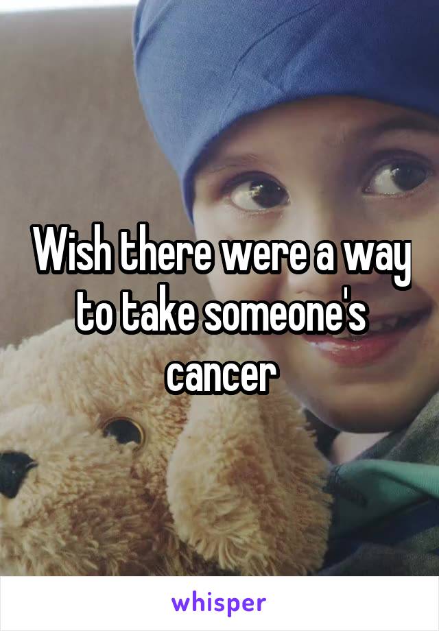 Wish there were a way to take someone's cancer