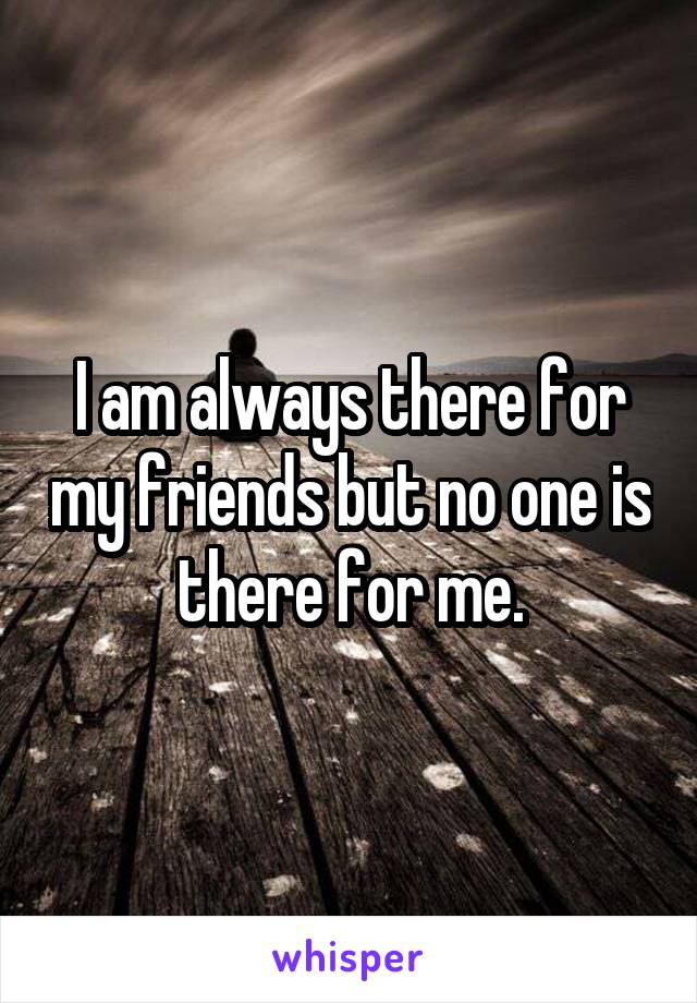 I am always there for my friends but no one is there for me.