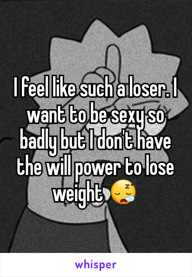 I feel like such a loser. I want to be sexy so badly but I don't have the will power to lose weight 😪