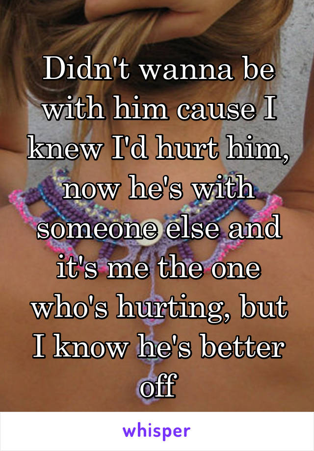 Didn't wanna be with him cause I knew I'd hurt him, now he's with someone else and it's me the one who's hurting, but I know he's better off