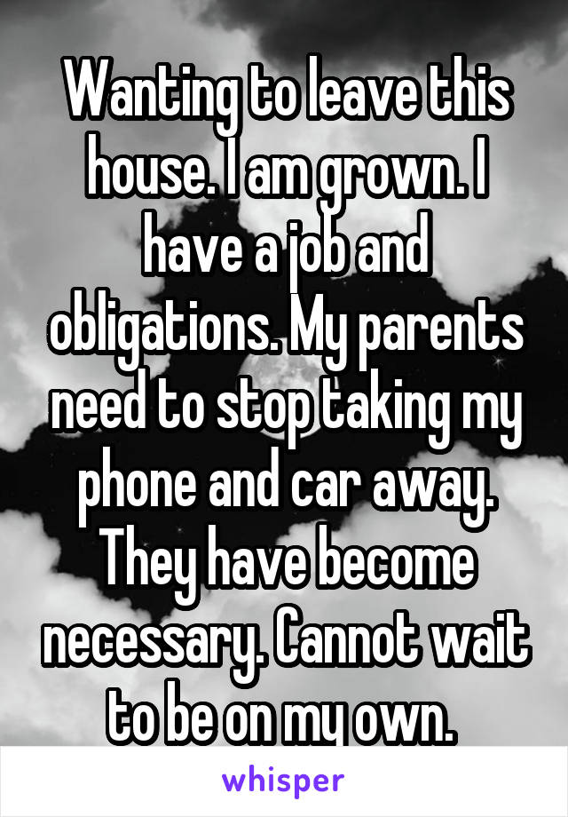 Wanting to leave this house. I am grown. I have a job and obligations. My parents need to stop taking my phone and car away. They have become necessary. Cannot wait to be on my own. 