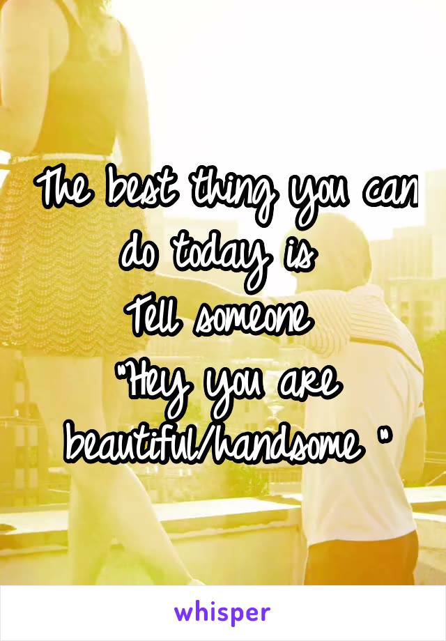 The best thing you can do today is 
Tell someone 
"Hey you are beautiful/handsome "