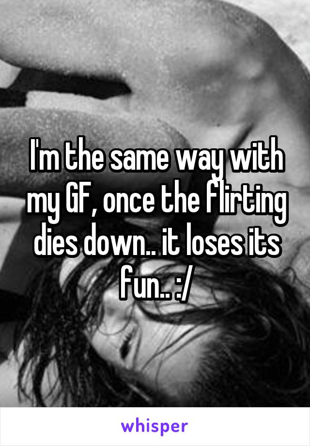 I'm the same way with my GF, once the flirting dies down.. it loses its fun.. :/