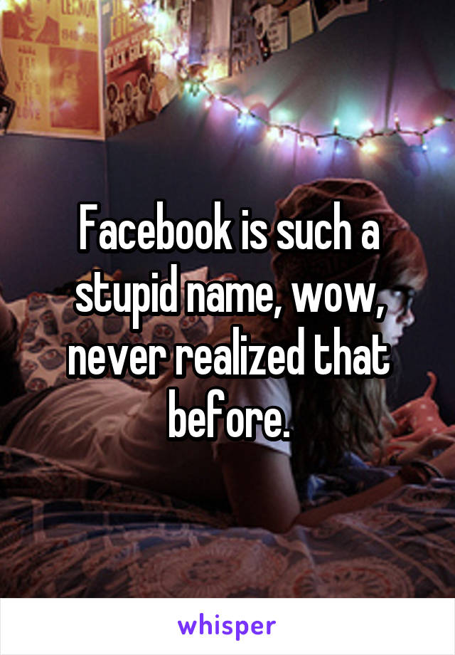 Facebook is such a stupid name, wow, never realized that before.