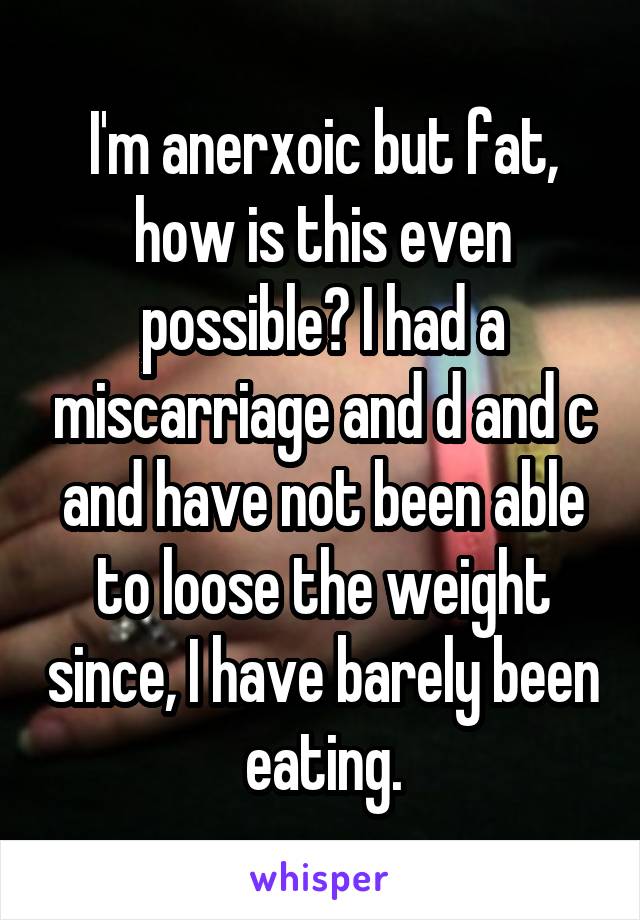 I'm anerxoic but fat, how is this even possible? I had a miscarriage and d and c and have not been able to loose the weight since, I have barely been eating.