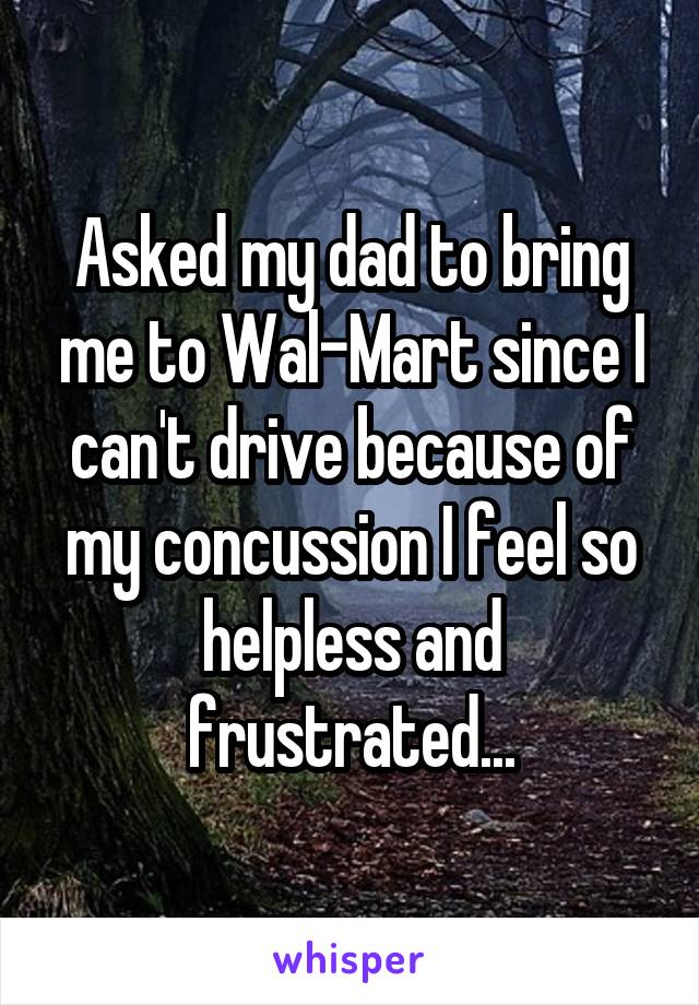 Asked my dad to bring me to Wal-Mart since I can't drive because of my concussion I feel so helpless and frustrated...