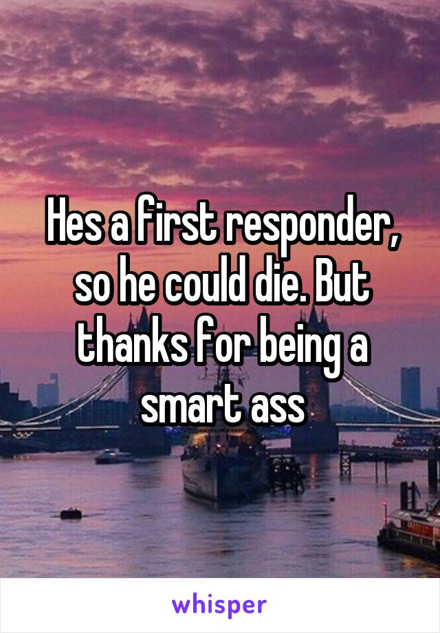 Hes a first responder, so he could die. But thanks for being a smart ass