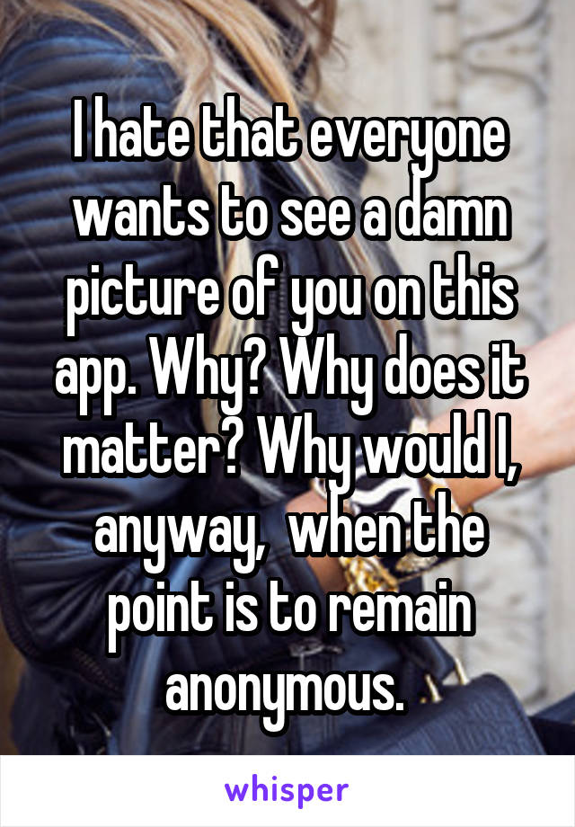 I hate that everyone wants to see a damn picture of you on this app. Why? Why does it matter? Why would I, anyway,  when the point is to remain anonymous. 