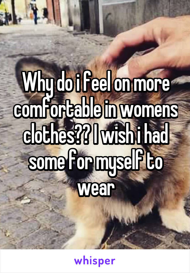 Why do i feel on more comfortable in womens clothes?? I wish i had some for myself to wear