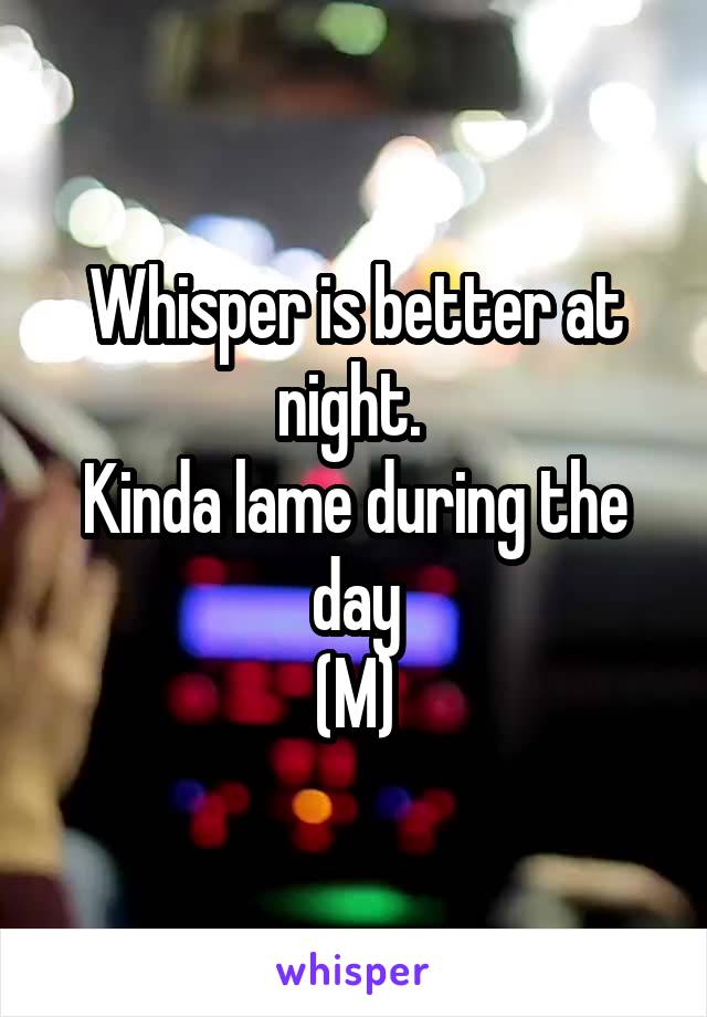 Whisper is better at night. 
Kinda lame during the day
(M)