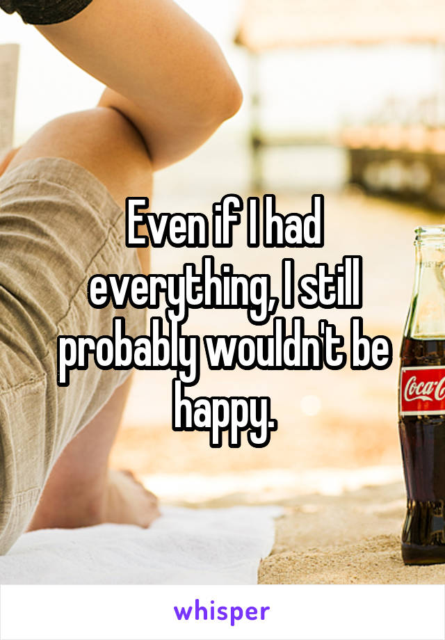 Even if I had everything, I still probably wouldn't be happy.