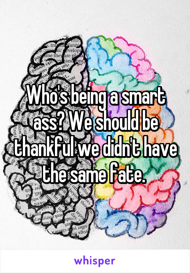 Who's being a smart ass? We should be thankful we didn't have the same fate. 