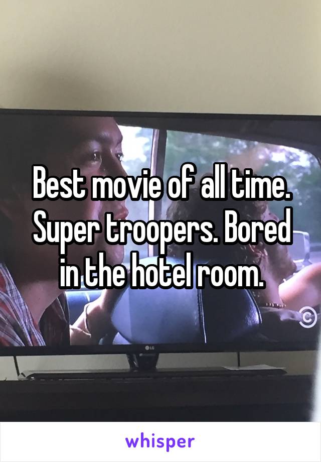 Best movie of all time. Super troopers. Bored in the hotel room.