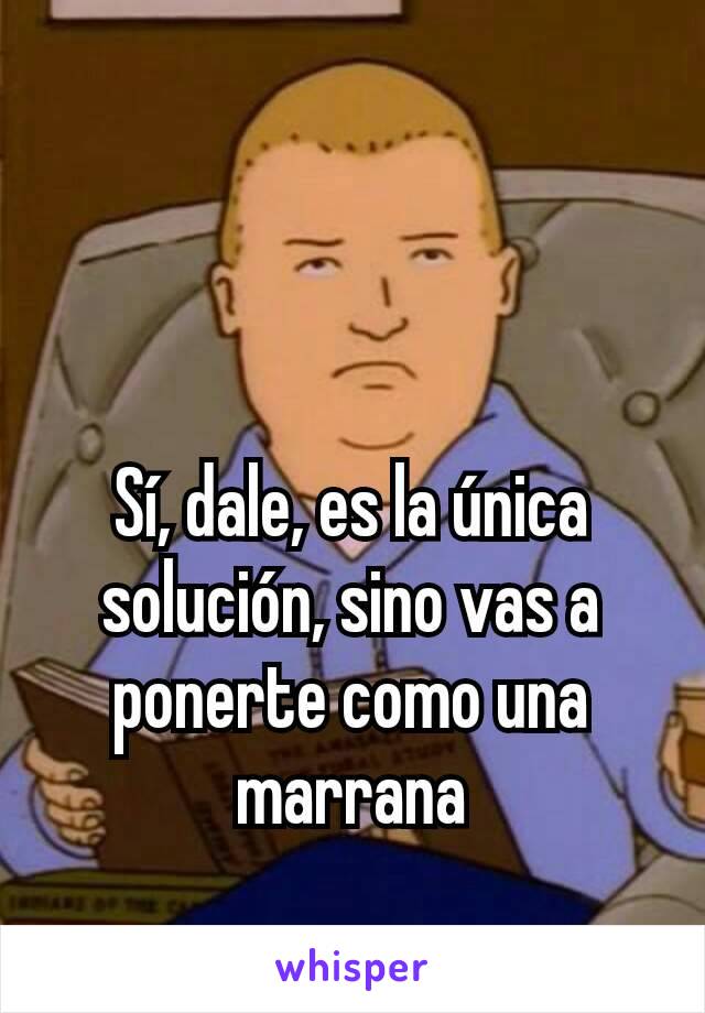 Sí, dale, es la única solución, sino vas a ponerte como una marrana