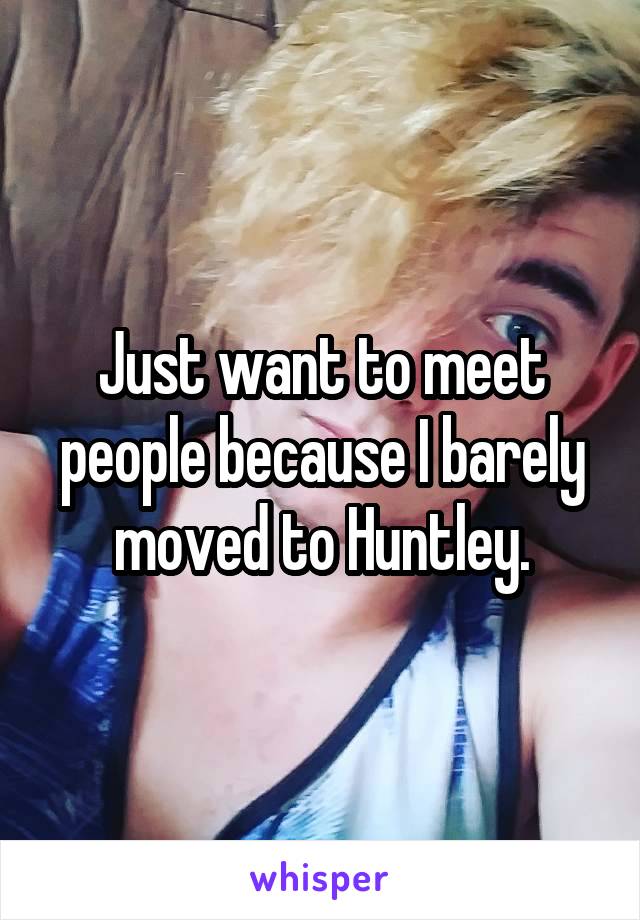 Just want to meet people because I barely moved to Huntley.