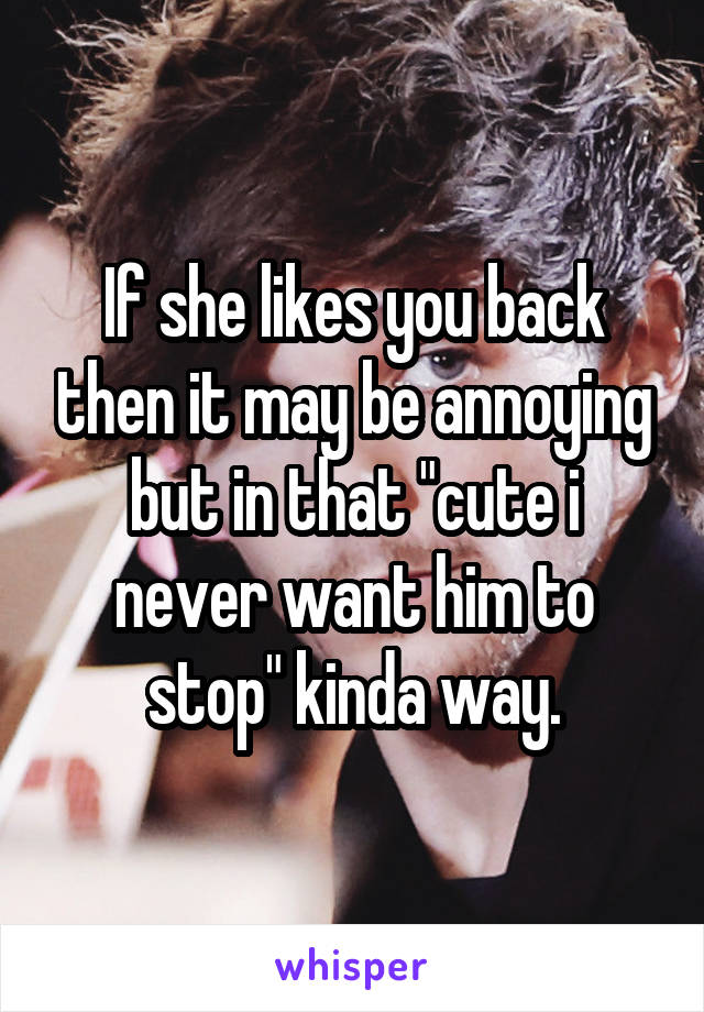 If she likes you back then it may be annoying but in that "cute i never want him to stop" kinda way.