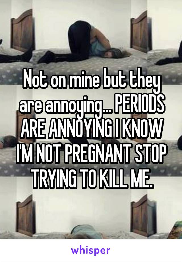 Not on mine but they are annoying... PERIODS ARE ANNOYING I KNOW I'M NOT PREGNANT STOP TRYING TO KILL ME.