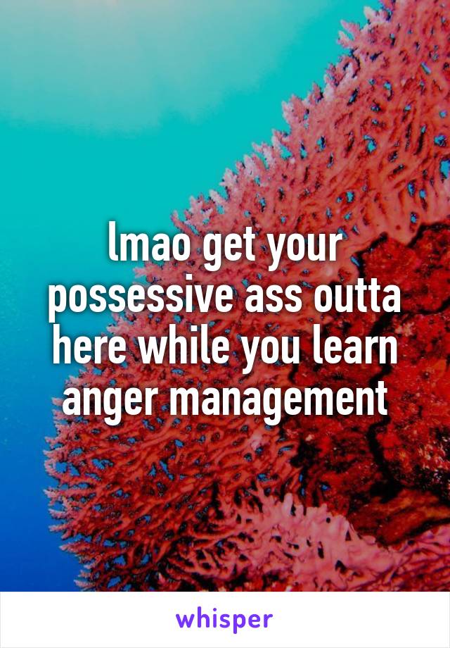 lmao get your possessive ass outta here while you learn anger management