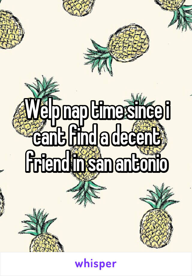 Welp nap time since i cant find a decent friend in san antonio