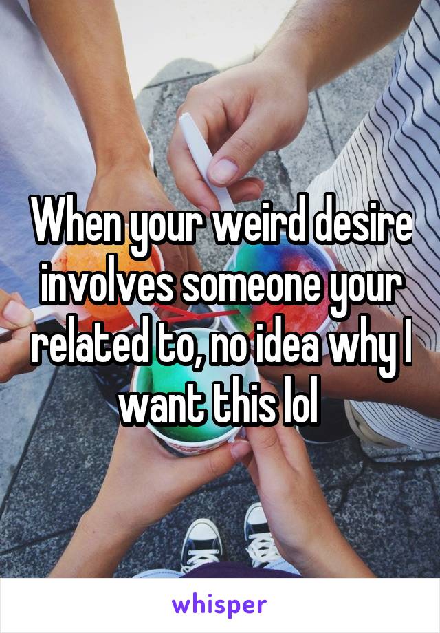 When your weird desire involves someone your related to, no idea why I want this lol 