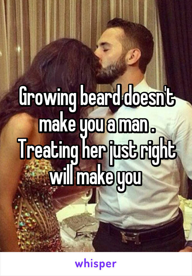 Growing beard doesn't make you a man .
Treating her just right will make you 