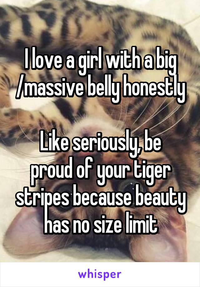 I love a girl with a big /massive belly honestly

Like seriously, be proud of your tiger stripes because beauty has no size limit