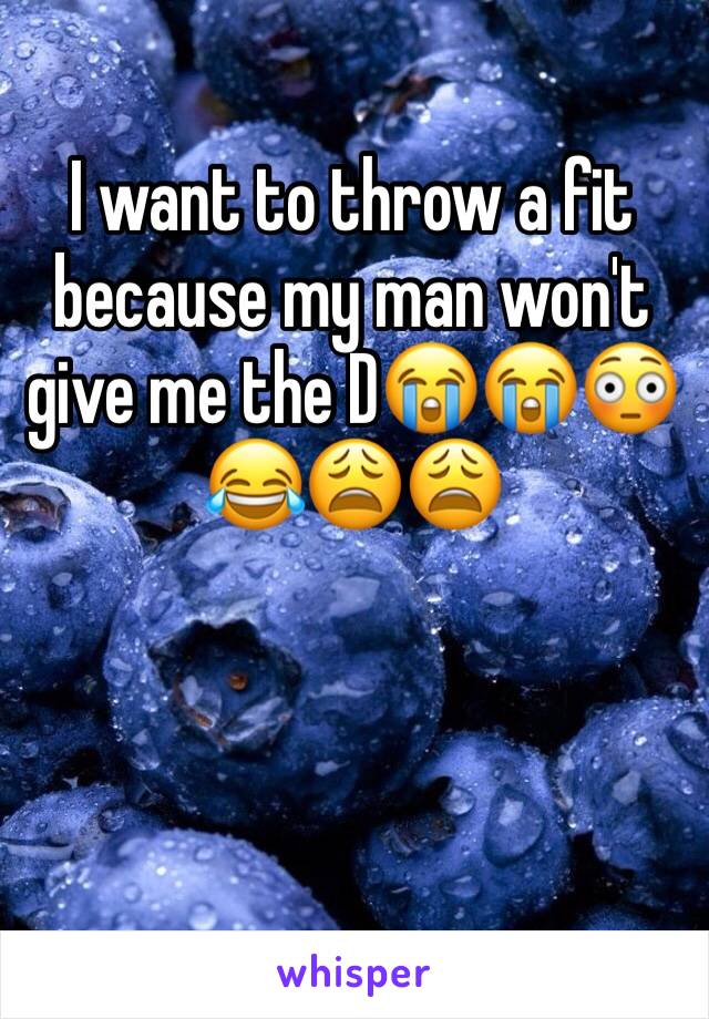 I want to throw a fit because my man won't give me the D😭😭😳😂😩😩