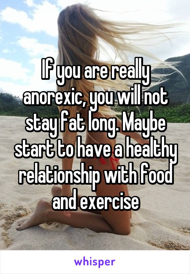 If you are really anorexic, you will not stay fat long. Maybe start to have a healthy relationship with food and exercise