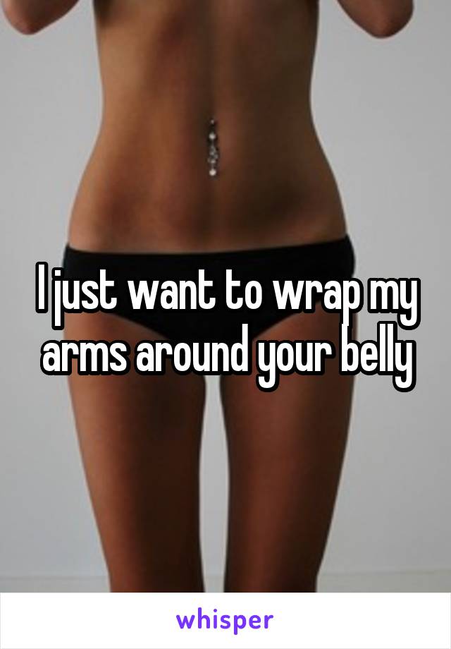 I just want to wrap my arms around your belly