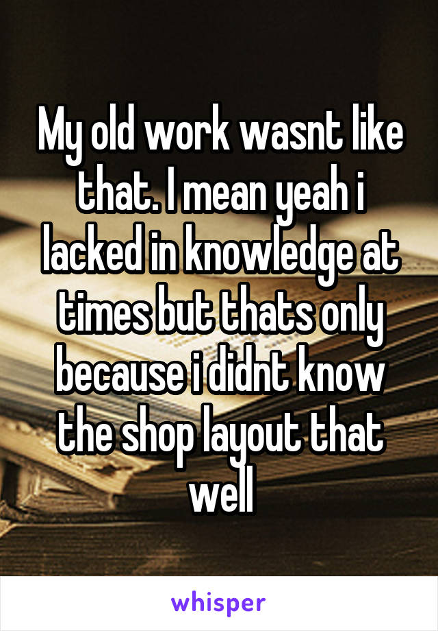 My old work wasnt like that. I mean yeah i lacked in knowledge at times but thats only because i didnt know the shop layout that well