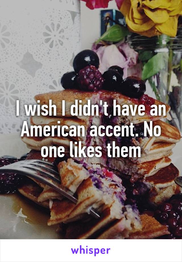 I wish I didn't have an American accent. No one likes them