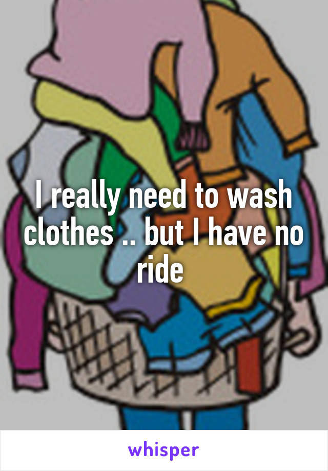 I really need to wash clothes .. but I have no ride 