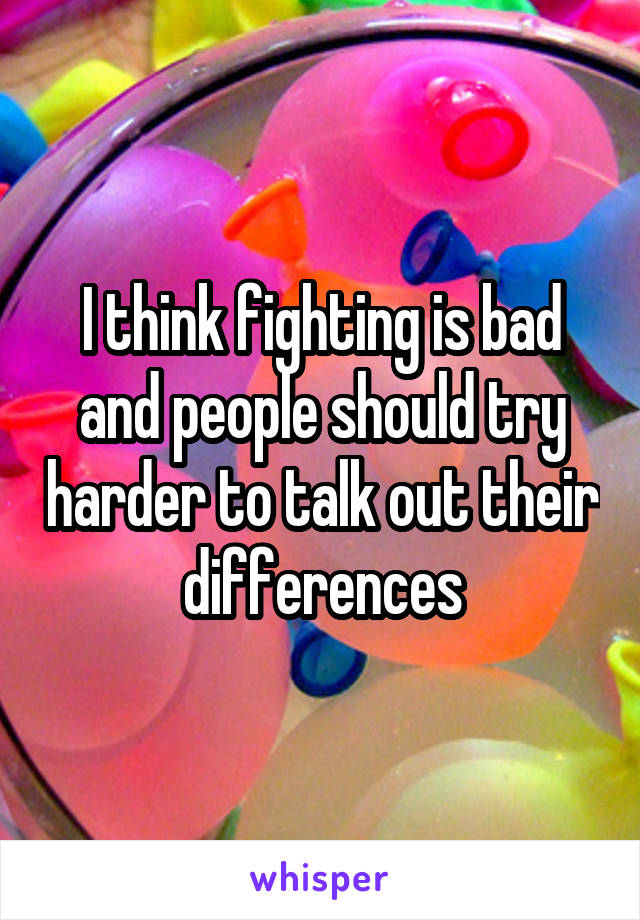 I think fighting is bad and people should try harder to talk out their differences