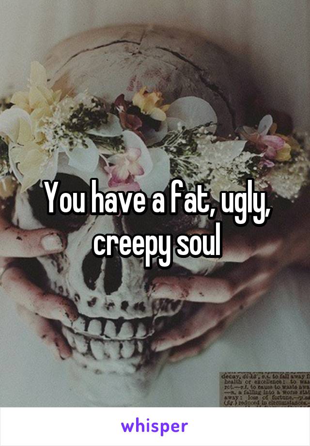 You have a fat, ugly, creepy soul