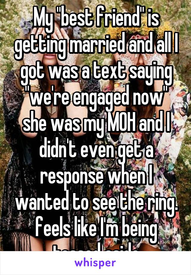 My "best friend" is getting married and all I got was a text saying "we're engaged now" she was my MOH and I didn't even get a response when I wanted to see the ring. feels like I'm being tossed aside