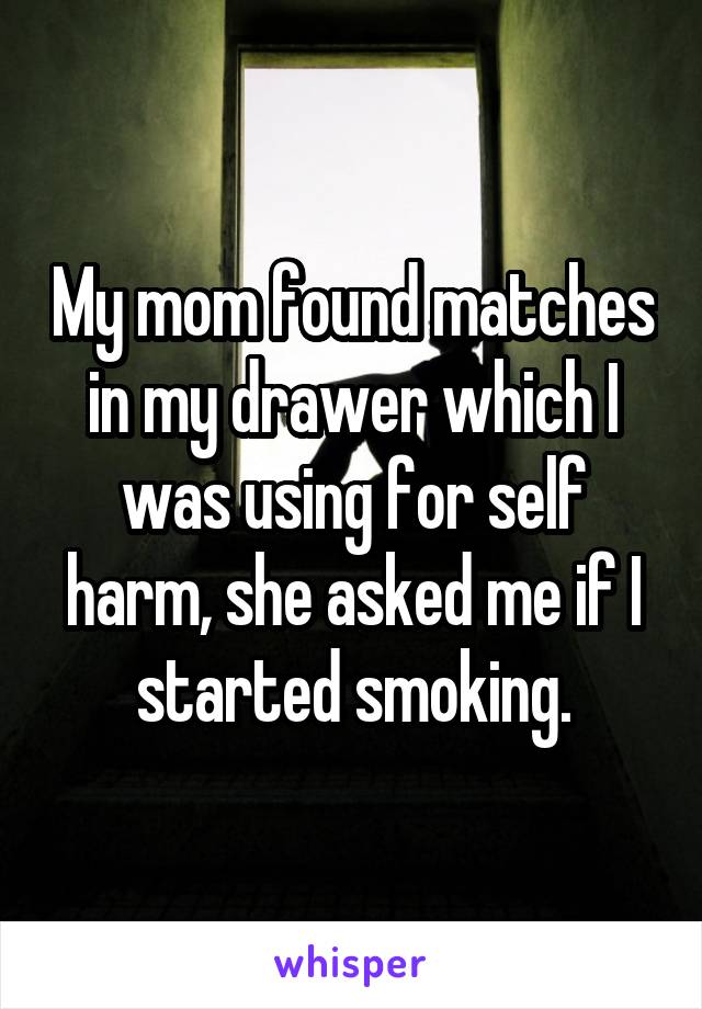 My mom found matches in my drawer which I was using for self harm, she asked me if I started smoking.