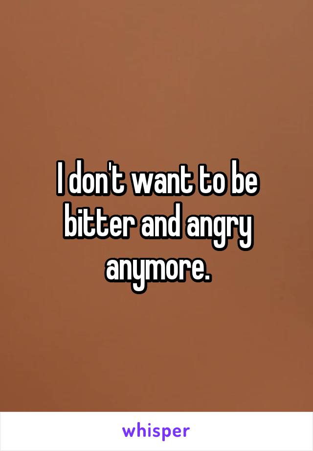 I don't want to be bitter and angry anymore.