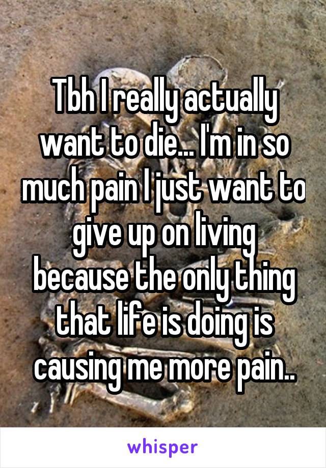 Tbh I really actually want to die... I'm in so much pain I just want to give up on living because the only thing that life is doing is causing me more pain..