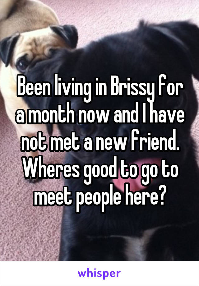 Been living in Brissy for a month now and I have not met a new friend. Wheres good to go to meet people here?