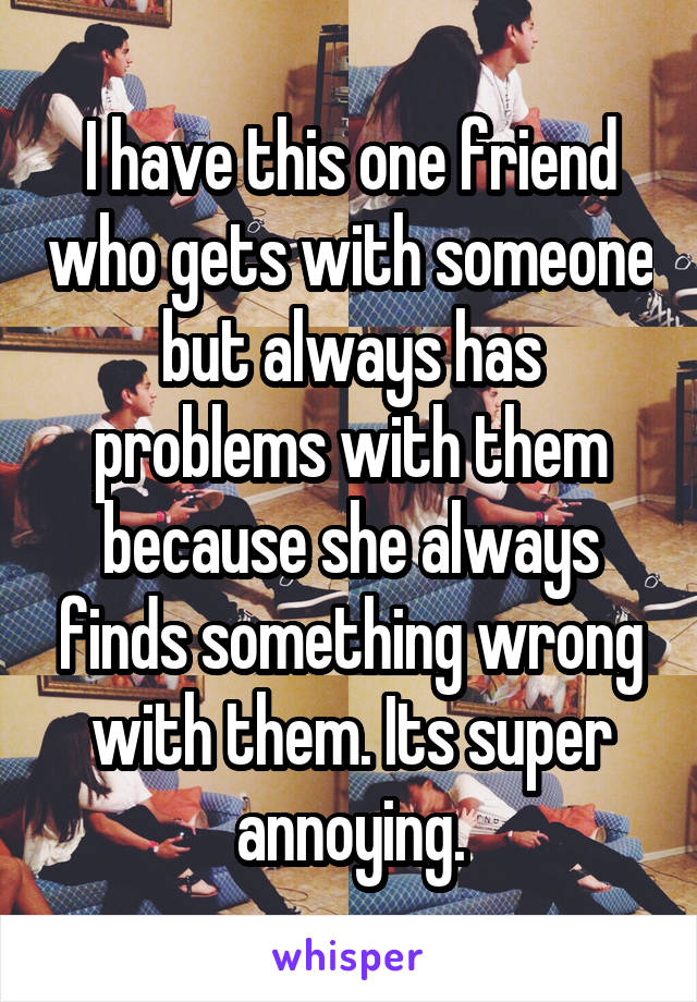 I have this one friend who gets with someone but always has problems with them because she always finds something wrong with them. Its super annoying.