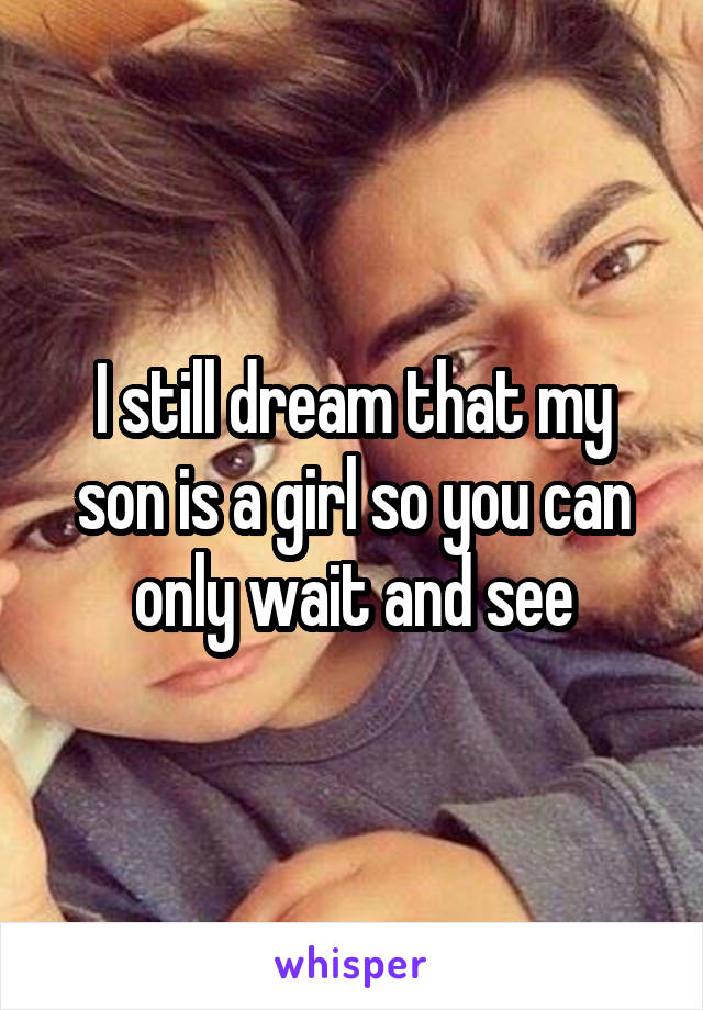 I still dream that my son is a girl so you can only wait and see