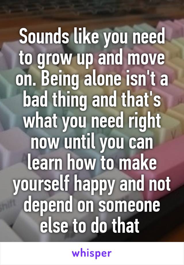 Sounds like you need to grow up and move on. Being alone isn't a bad thing and that's what you need right now until you can learn how to make yourself happy and not depend on someone else to do that 