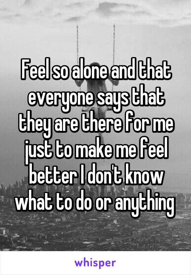 Feel so alone and that everyone says that they are there for me just to make me feel better I don't know what to do or anything 