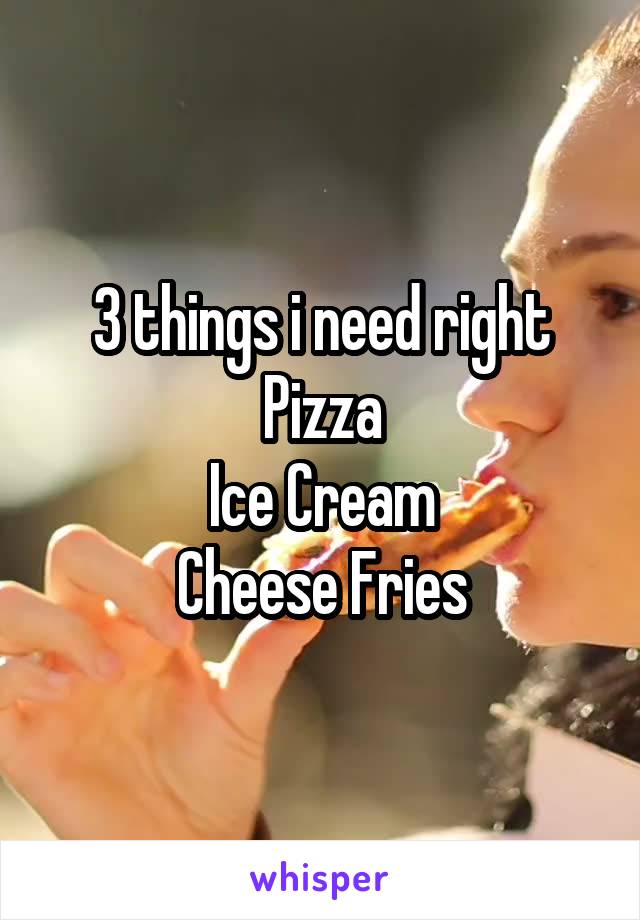 3 things i need right
Pizza
Ice Cream
Cheese Fries