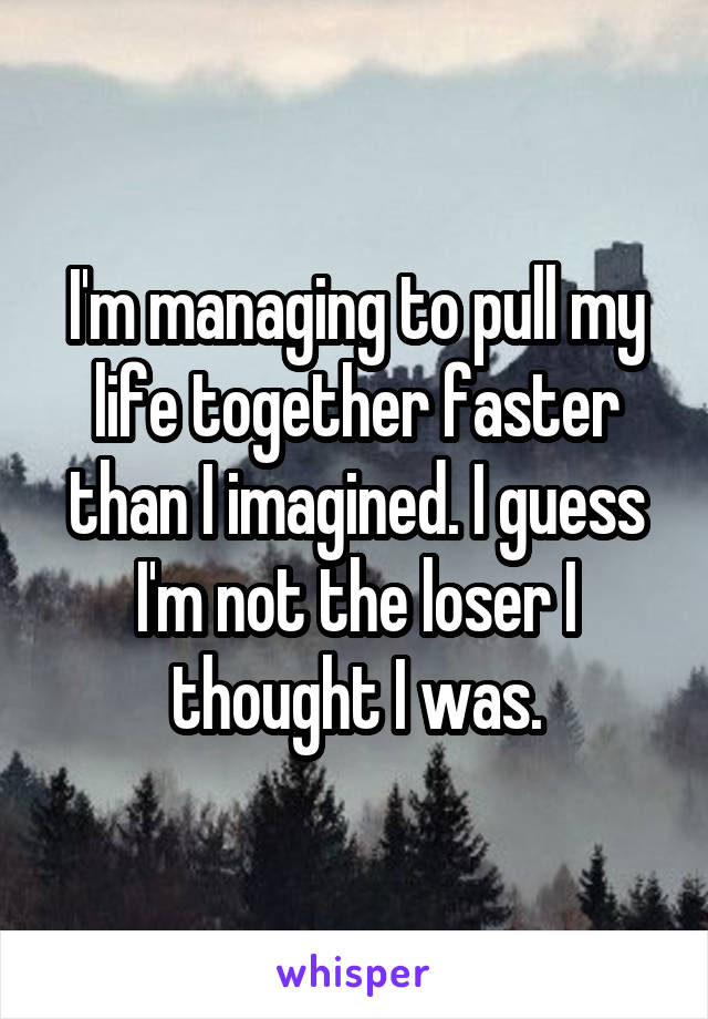 I'm managing to pull my life together faster than I imagined. I guess I'm not the loser I thought I was.