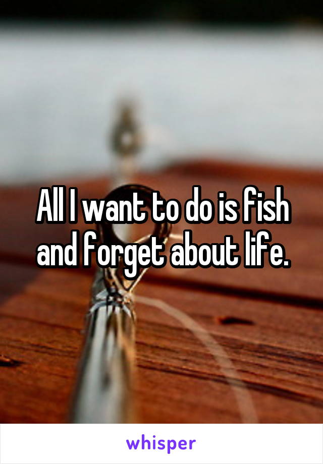 All I want to do is fish and forget about life.