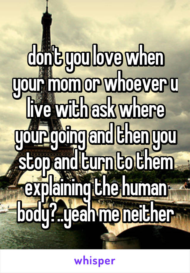 don't you love when your mom or whoever u live with ask where your going and then you stop and turn to them explaining the human body?..yeah me neither