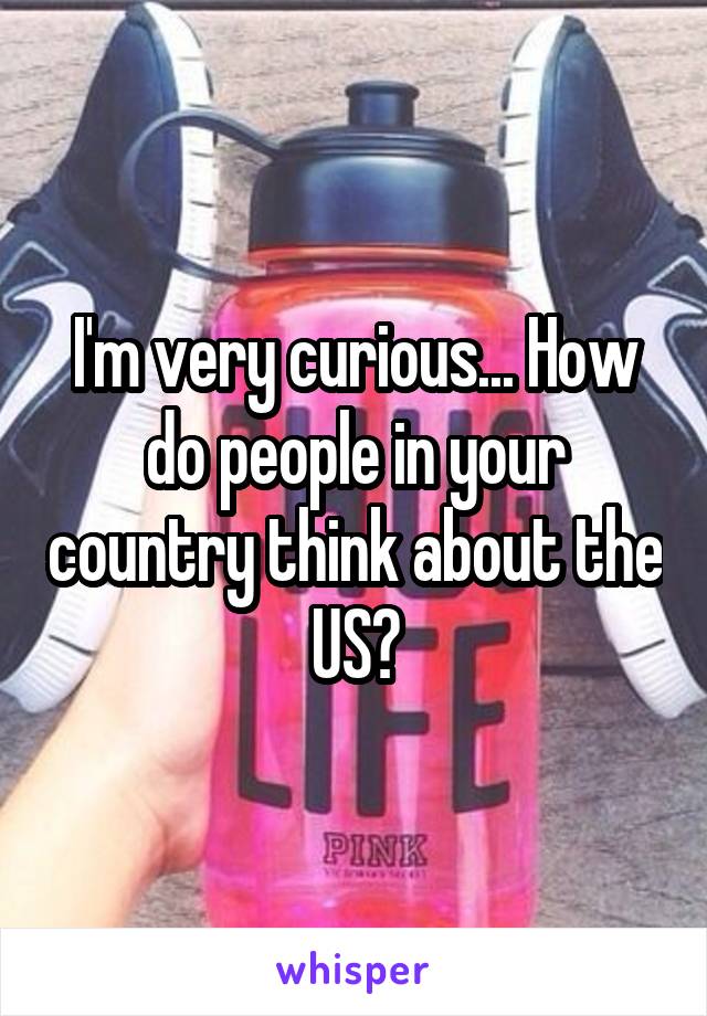 I'm very curious... How do people in your country think about the US?