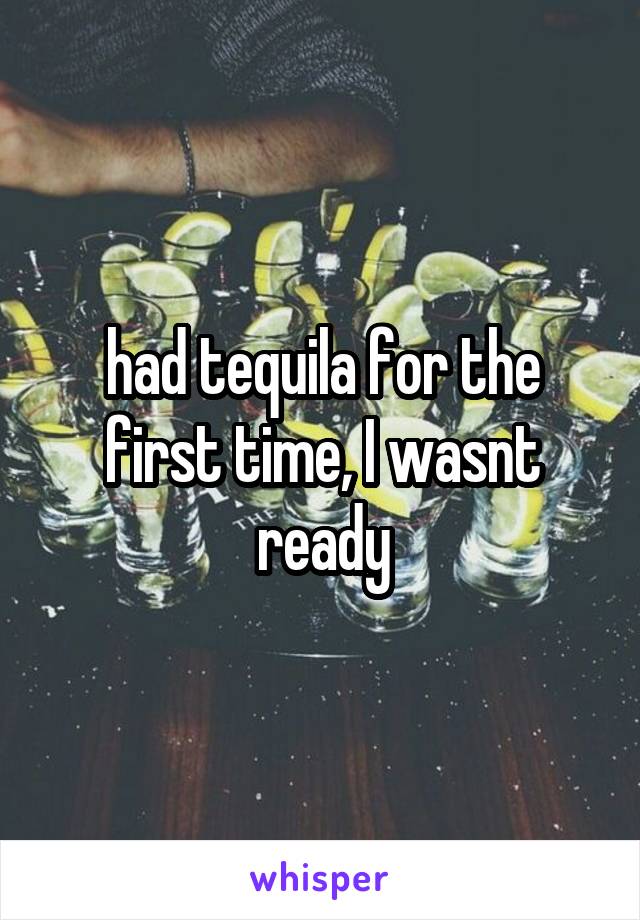 had tequila for the first time, I wasnt ready