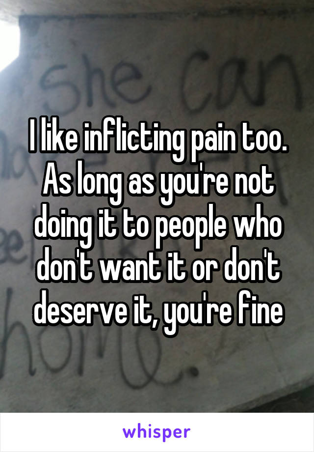 I like inflicting pain too. As long as you're not doing it to people who don't want it or don't deserve it, you're fine